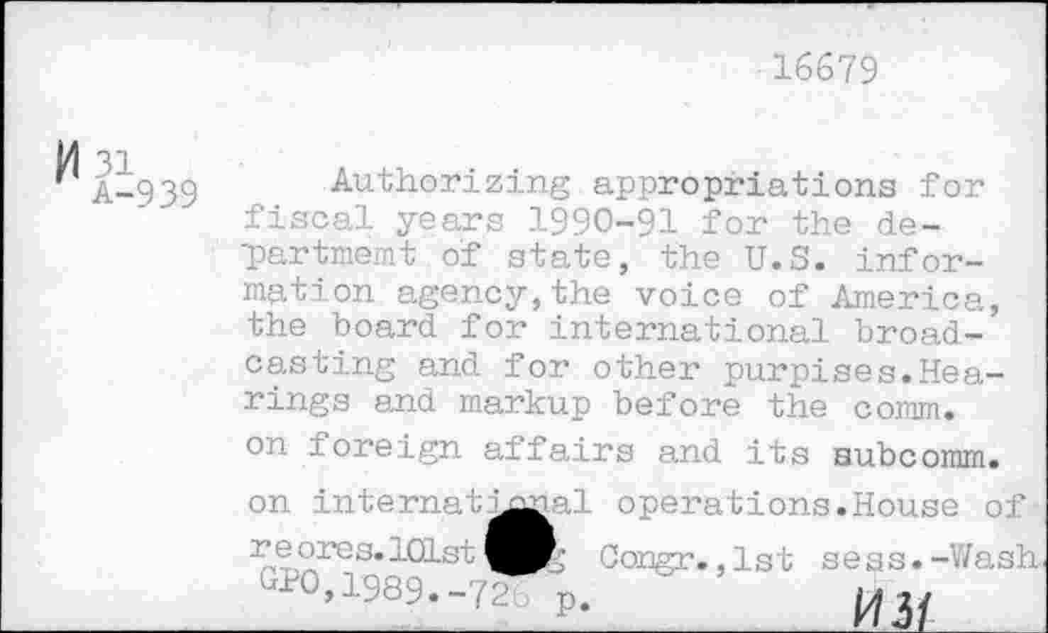 ﻿16679
M 3i
A-939
Authorizing appropriations for fiscal years 1990-91 for the department of state, the U.S. information agency,the voice of America, the board for international broadcasting and for other purpises.Hearings and markup before the comm, on ioreign affairs and its aubcomm.
on internat^mal operations.House of r e ores. 101st 010,1989.-72
3 Congr. ,1st sess.-Wash p-____________